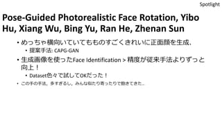 Pose-Guided Photorealistic Face Rotation, Yibo
Hu, Xiang Wu, Bing Yu, Ran He, Zhenan Sun
• めっちゃ横向いていてもものすごくきれいに正面顔を生成．
• 提案手法: CAPG-GAN
• 生成画像を使ったFace Identification > 精度が従来手法よりずっと
向上！
• Dataset色々で試してOKだった！
• この手の手法，多すぎるし，みんな似たり寄ったりで飽きてきた…
Spotlight
 