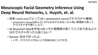 Mesoscopic Facial Geometry Inference Using
Deep Neural Networks, L. Huynh, et. al.
• 従来: multi-viewでとって3D + photometric stereoでテクスチャ獲得!
• photometric stereoはめんどいから3Dモデルをめっちゃ高い解像度で取って
テクスチャを不要にしよう．
• 4K Resolution Mapを作成→めっちゃ解像度の高くてシワまであるよう
なテクスチャ作ったら良くない？
• Dataset: 自分で作ったよ．
• いや，テクスチャがないと不気味の谷に入りすぎ…
Spotlight
 