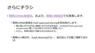さらにチラシ
• 関西CVPRML勉強会，および，関東CV勉強会でも発表します．
• 関西CVPRML勉強会→self supervised learningを斜め読みします．
• 静止画に対する手法と動画に対する手法を始め，CVPR2018でSelf-supervised,
Unsupervisedと書いてある奴はできるだけ網羅したい．
• ただし，時間の都合で端折るものはあるかも．
• 関東CV→検討中．Graph Matchingかなー．論文読んで完璧に理解できれ
ば．
 