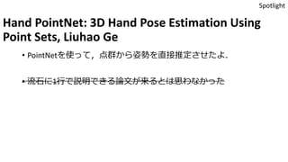 Hand PointNet: 3D Hand Pose Estimation Using
Point Sets, Liuhao Ge
• PointNetを使って，点群から姿勢を直接推定させたよ．
• 流石に1行で説明できる論文が来るとは思わなかった
Spotlight
 