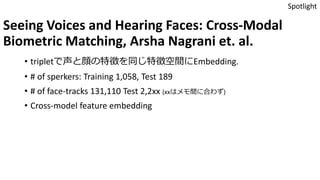 Seeing Voices and Hearing Faces: Cross-Modal
Biometric Matching, Arsha Nagrani et. al.
• tripletで声と顔の特徴を同じ特徴空間にEmbedding.
• # of sperkers: Training 1,058, Test 189
• # of face-tracks 131,110 Test 2,2xx (xxはメモ間に合わず)
• Cross-model feature embedding
Spotlight
 
