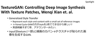 TextureGAN: Controlling Deep Image Synthesis
With Texture Patches, Wenqi Xian et. al.
• Generalized Style Transfer
• Represent each style and content with a small set of reference images
• → Paired Cycle-GANの方がstyleを1枚でできるから楽しい?
• 英語綺麗すぎて草．アナウンサーみたい．
• inputはtexture (一部)と線画のカバン→テクスチャが貼られた画
像を生成するGAN.
Spotlight
 