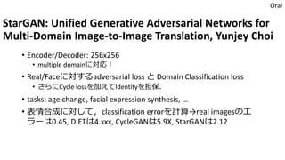 StarGAN: Unified Generative Adversarial Networks for
Multi-Domain Image-to-Image Translation, Yunjey Choi
• Encoder/Decoder: 256x256
• multiple domainに対応！
• Real/Faceに対するadversarial loss と Domain Classification loss
• さらにCycle lossを加えてIdentityを担保．
• tasks: age change, facial expression synthesis, …
• 表情合成に対して，classification errorを計算→real imagesのエ
ラーは0.45, DIETは4.xxx, CycleGANは5.9X, StarGANは2.12
Oral
 