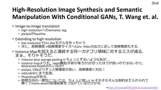 High-Resolution Image Synthesis and Semantic
Manipulation With Conditional GANs, T. Wang et. al.
• Image-to-image translation
• high resolutionへのsemantic seg.
• pix2pixがbaseline
• Extending to high resolution
• low resolutionでEnc-Decモデルを作っちゃう
• 次に，高解像度→低解像度サイズへConv →Decの出力に足して高解像度化する．
• Instance Mapを加えると連続する同一カテゴリ領域に対するミスが減る．
まぁ，そりゃそうだ．
• instance-wise average pooling ←ちょっとずるいような気が…．
• instance mapよりも，layer構造(手前か後ろか)が合ったほうが良いのではないかと．
Abstracted-Depthみたいなの?
• pix2pix, CRNよりずっと解像度が高い．高解像度に対応！
• vid2vidHDにまで拡張．
• PhotoShopが捗る．
• 時間方向の一貫性については，ちょっと怪しい←そもそもそんな制約まだ入れられて
無くてframe-wiseの処理結果をつなげているだけかも．
Oral
•https://tcwang0509.github.io/pix2pixHD/
 