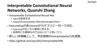 Interpretable Convolutional Neural
Networks, Quanshi Zhang
• Interpretable Convolutional Neural Net.
• inputは従来手法
• outputはinterpretable CNN (disentangled filter)
• FeatureMapの各Channelがカテゴリに一対一で対応．
• heat mapがめっちゃ簡単に見える．
• 技術的にも簡単なのではないか？と思いつつ．
• 新しい評価軸として，判定根拠のinterpretability(?)を提案．
• https://github.com/zqs1022/interpretableCNN
Spotlight
 