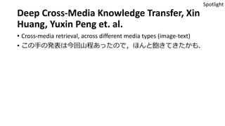 Deep Cross-Media Knowledge Transfer, Xin
Huang, Yuxin Peng et. al.
• Cross-media retrieval, across different media types (image-text)
• この手の発表は今回山程あったので，ほんと飽きてきたかも．
Spotlight
 