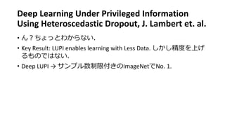 Deep Learning Under Privileged Information
Using Heteroscedastic Dropout, J. Lambert et. al.
• ん？ちょっとわからない．
• Key Result: LUPI enables learning with Less Data. しかし精度を上げ
るものではない．
• Deep LUPI → サンプル数制限付きのImageNetでNo. 1.
 