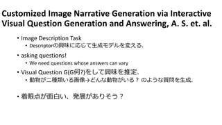 Customized Image Narrative Generation via Interactive
Visual Question Generation and Answering, A. S. et. al.
• Image Description Task
• Descriptorの興味に応じて生成モデルを変える．
• asking questions!
• We need questions whose answers can vary
• Visual Question G(G何?)をして興味を推定．
• 動物が二種類いる画像→どんな動物がいる？ のような質問を生成．
• 着眼点が面白い．発展がありそう？
 