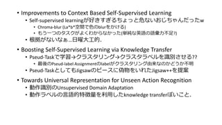 • Improvements to Context Based Self-Supervised Learning
• Self-supervised learningが好きすぎるちょっと危ないおじちゃんだったw
• Chroma-blur (La*b*空間で色のblurをかける)
• もう一つのタスクがよくわからなかった(単純な英語の語彙力不足?)
• 根拠がないなぁ…日曜大工的．
• Boosting Self-Supervised Learning via Knowledge Transfer
• Pseud-Taskで学習→クラスタリング→クラスタラベルを識別させる??
• 最後のPseud-label Assignmentのlabelがクラスタリング由来なのかどうか不明
• Pseud-TaskとしてもJigsawのピースに偽物をいれたJigsaw++を提案
• Towards Universal Representation for Unseen Action Recognition
• 動作識別のUnsupervised Domain Adaptation
• 動作ラベルの言語的特徴量を利用したknowledge transferぽいこと．
 