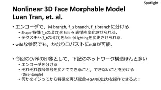Nonlinear 3D Face Morphable Model
Luan Tran, et. al.
• エンコーダで，M branch, f_s branch, f_t branchに分ける．
• Shape 特徴(f_sの出力)をEdit → 表情を変化させられる．
• テクスチャ(f_tの出力)をEdit →Lightingを変更させられる．
• wildな状況でも，かなりロバストにeditが可能．
• 今回のCVPRの印象として，下記のネットワーク構造ほんと多い
• エンコーダを分ける
• それぞれ教師信号を変えてできること，できないことを分ける
(Disentangle)
• 何かをイジってから特徴を再び統合→GANの出力を操作できるよ！
Spotlight
 