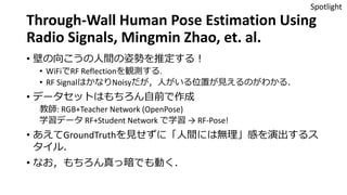 Through-Wall Human Pose Estimation Using
Radio Signals, Mingmin Zhao, et. al.
• 壁の向こうの人間の姿勢を推定する！
• WiFiでRF Reflectionを観測する.
• RF SignalはかなりNoisyだが，人がいる位置が見えるのがわかる．
• データセットはもちろん自前で作成
教師: RGB+Teacher Network (OpenPose)
学習データ RF+Student Network で学習 → RF-Pose!
• あえてGroundTruthを見せずに「人間には無理」感を演出するス
タイル．
• なお，もちろん真っ暗でも動く．
Spotlight
 