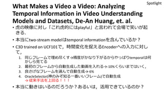 What Makes a Video a Video: Analyzing
Temporal Information in Video Understanding
Models and Datasets, De-An Huang, et. al.
• 虎の映像に対し「これ虎的にはplayful」と言われて会場で笑いが起
きる．
• 本当にtwo-stream modelはtemporal informationを含んでいるか？
• C3D trained on UCF101で，時間変化を捉えるEncoderへの入力に対し
て，
1. 同じフレームで埋め尽くす→精度がかなり下がるからやっぱりtemporalは何
かしら見てる
2. 最初のフレームから自動生成した動画を入れる→-10%くらいまではいく，
3. 良さげなフレームを選んで自動生成→-6%
4. OracleSelector(神のみぞ知る一番いいフレーム)で自動生成
→ 従来手法を上回る！！！
• 本当に動きはいるのだろうか？あるいは，活用できているのか？
Spotlight
 