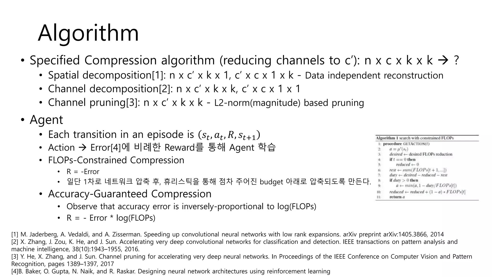 Algorithm
• Specified Compression algorithm (reducing channels to c’): n x c x k x k  ?
• Spatial decomposition[1]: n x c’ x k x 1, c’ x c x 1 x k - Data independent reconstruction
• Channel decomposition[2]: n x c’ x k x k, c’ x c x 1 x 1
• Channel pruning[3]: n x c’ x k x k - L2-norm(magnitude) based pruning
• Agent
• Each transition in an episode is 𝑠𝑡, 𝑎 𝑡, 𝑅, 𝑠𝑡+1
• Action  Error[4]에 비례한 Reward를 통해 Agent 학습
• FLOPs-Constrained Compression
• R = -Error
• 일단 1차로 네트워크 압축 후, 휴리스틱을 통해 점차 주어진 budget 아래로 압축되도록 만든다.
• Accuracy-Guaranteed Compression
• Observe that accuracy error is inversely-proportional to log(FLOPs)
• R = - Error * log(FLOPs)
[1] M. Jaderberg, A. Vedaldi, and A. Zisserman. Speeding up convolutional neural networks with low rank expansions. arXiv preprint arXiv:1405.3866, 2014
[2] X. Zhang, J. Zou, K. He, and J. Sun. Accelerating very deep convolutional networks for classification and detection. IEEE transactions on pattern analysis and
machine intelligence, 38(10):1943–1955, 2016.
[3] Y. He, X. Zhang, and J. Sun. Channel pruning for accelerating very deep neural networks. In Proceedings of the IEEE Conference on Computer Vision and Pattern
Recognition, pages 1389–1397, 2017
[4]B. Baker, O. Gupta, N. Naik, and R. Raskar. Designing neural network architectures using reinforcement learning
 