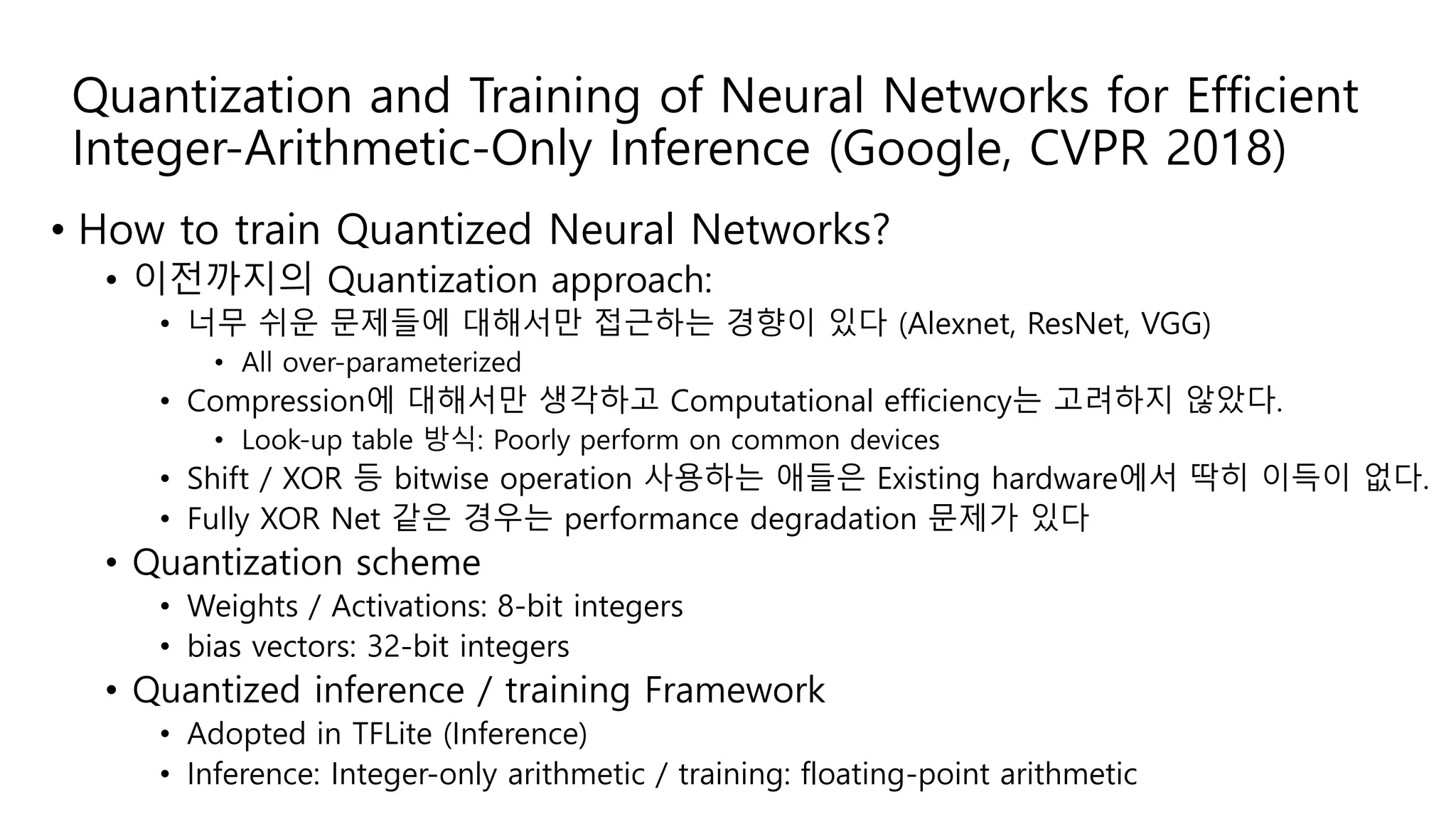 Quantization and Training of Neural Networks for Efficient
Integer-Arithmetic-Only Inference (Google, CVPR 2018)
• How to train Quantized Neural Networks?
• 이전까지의 Quantization approach:
• 너무 쉬운 문제들에 대해서만 접근하는 경향이 있다 (Alexnet, ResNet, VGG)
• All over-parameterized
• Compression에 대해서만 생각하고 Computational efficiency는 고려하지 않았다.
• Look-up table 방식: Poorly perform on common devices
• Shift / XOR 등 bitwise operation 사용하는 애들은 Existing hardware에서 딱히 이득이 없다.
• Fully XOR Net 같은 경우는 performance degradation 문제가 있다
• Quantization scheme
• Weights / Activations: 8-bit integers
• bias vectors: 32-bit integers
• Quantized inference / training Framework
• Adopted in TFLite (Inference)
• Inference: Integer-only arithmetic / training: floating-point arithmetic
 