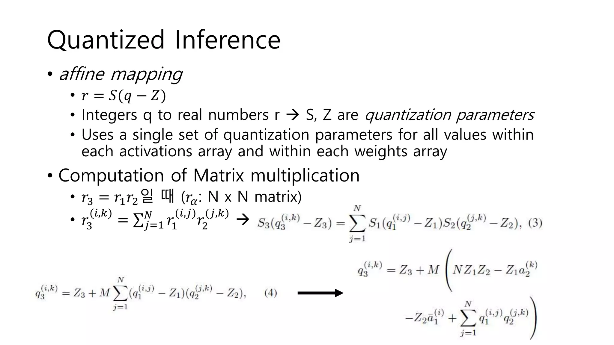 Quantized Inference
• affine mapping
• 𝑟 = 𝑆(𝑞 − 𝑍)
• Integers q to real numbers r  S, Z are quantization parameters
• Uses a single set of quantization parameters for all values within
each activations array and within each weights array
• Computation of Matrix multiplication
• 𝑟3 = 𝑟1 𝑟2일 때 (𝑟𝛼: N x N matrix)
• 𝑟3
(𝑖,𝑘)
= 𝑗=1
𝑁
𝑟1
(𝑖,𝑗)
𝑟2
(𝑗,𝑘)

 