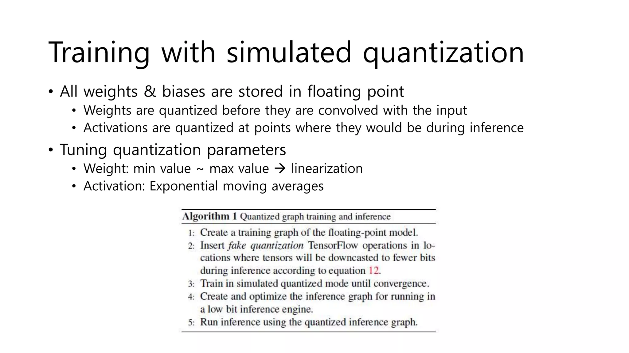 Training with simulated quantization
• All weights & biases are stored in floating point
• Weights are quantized before they are convolved with the input
• Activations are quantized at points where they would be during inference
• Tuning quantization parameters
• Weight: min value ~ max value  linearization
• Activation: Exponential moving averages
 