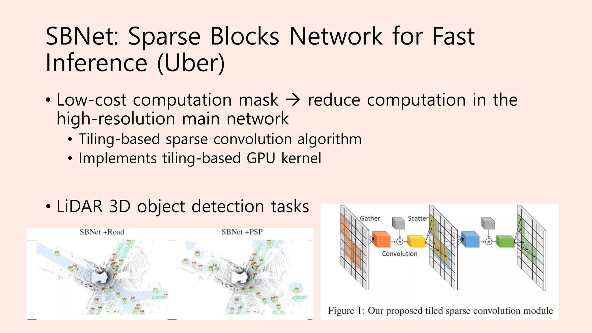 SBNet: Sparse Blocks Network for Fast
Inference (Uber)
• Low-cost computation mask  reduce computation in the
high-resolution main network
• Tiling-based sparse convolution algorithm
• Implements tiling-based GPU kernel
• LiDAR 3D object detection tasks
 