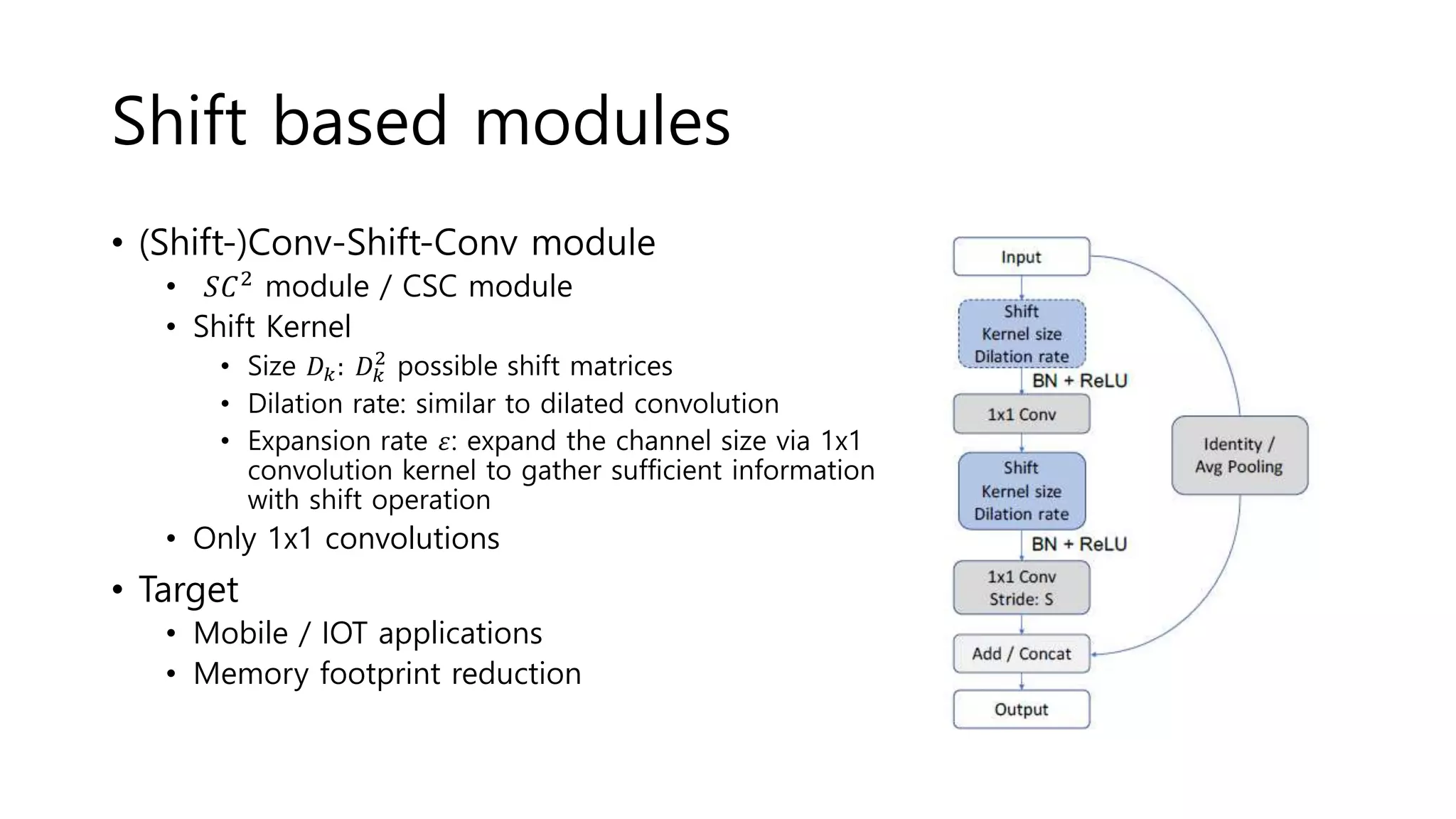 Shift based modules
• (Shift-)Conv-Shift-Conv module
• 𝑆𝐶2 module / CSC module
• Shift Kernel
• Size 𝐷 𝑘: 𝐷 𝑘
2
possible shift matrices
• Dilation rate: similar to dilated convolution
• Expansion rate 𝜀: expand the channel size via 1x1
convolution kernel to gather sufficient information
with shift operation
• Only 1x1 convolutions
• Target
• Mobile / IOT applications
• Memory footprint reduction
 
