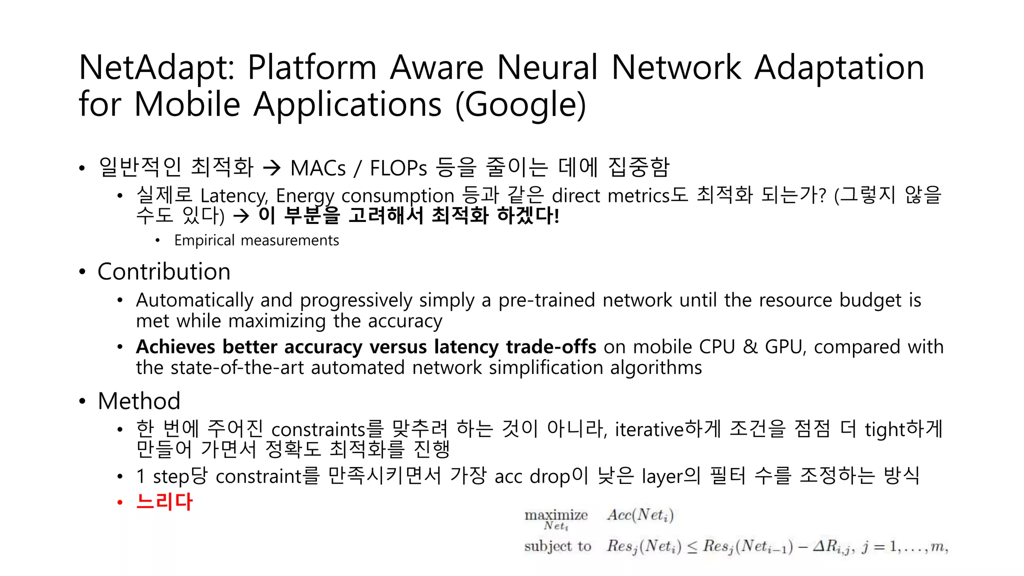 NetAdapt: Platform Aware Neural Network Adaptation
for Mobile Applications (Google)
• 일반적인 최적화  MACs / FLOPs 등을 줄이는 데에 집중함
• 실제로 Latency, Energy consumption 등과 같은 direct metrics도 최적화 되는가? (그렇지 않을
수도 있다)  이 부분을 고려해서 최적화 하겠다!
• Empirical measurements
• Contribution
• Automatically and progressively simply a pre-trained network until the resource budget is
met while maximizing the accuracy
• Achieves better accuracy versus latency trade-offs on mobile CPU & GPU, compared with
the state-of-the-art automated network simplification algorithms
• Method
• 한 번에 주어진 constraints를 맞추려 하는 것이 아니라, iterative하게 조건을 점점 더 tight하게
만들어 가면서 정확도 최적화를 진행
• 1 step당 constraint를 만족시키면서 가장 acc drop이 낮은 layer의 필터 수를 조정하는 방식
• 느리다
 