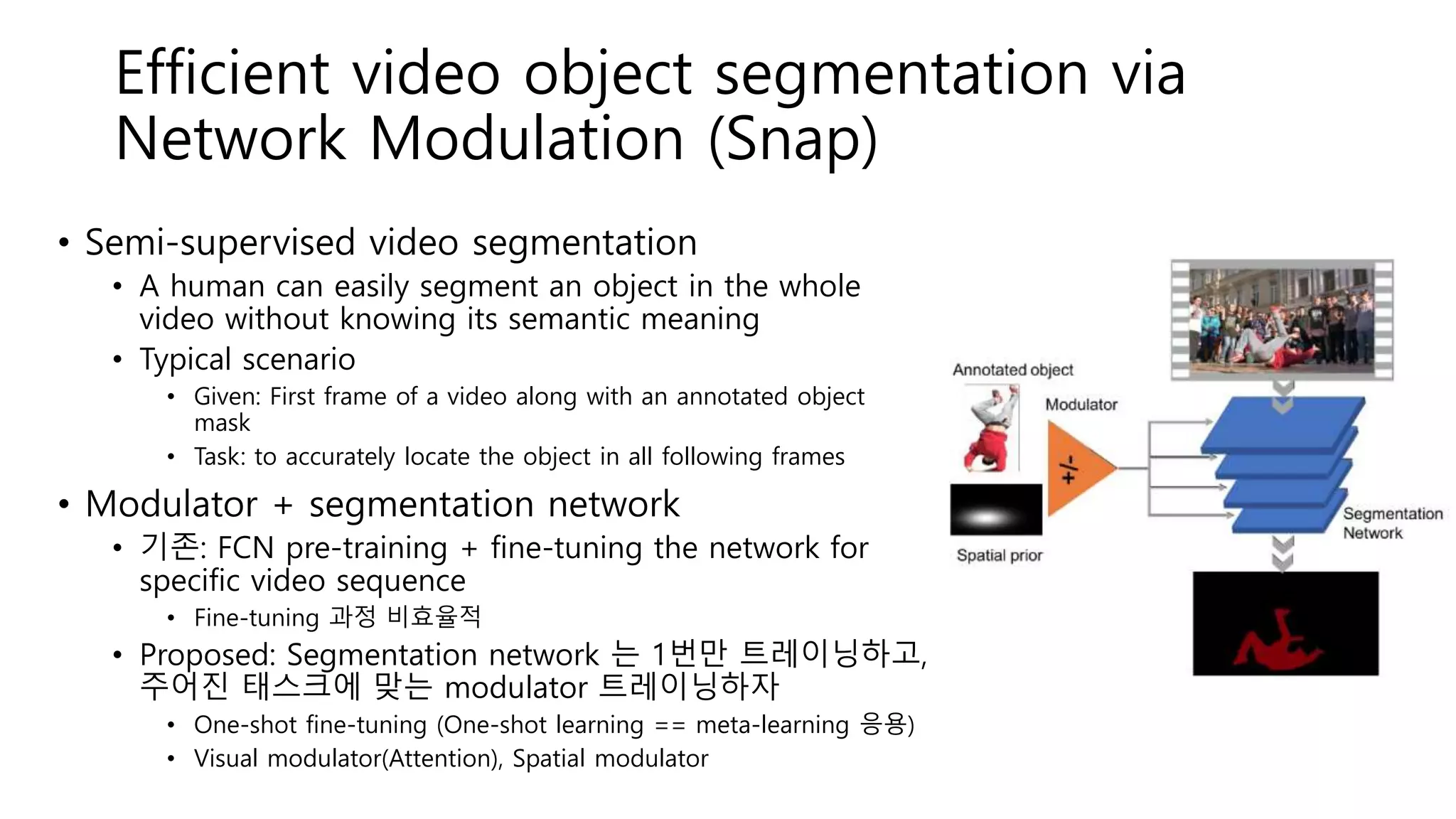 Efficient video object segmentation via
Network Modulation (Snap)
• Semi-supervised video segmentation
• A human can easily segment an object in the whole
video without knowing its semantic meaning
• Typical scenario
• Given: First frame of a video along with an annotated object
mask
• Task: to accurately locate the object in all following frames
• Modulator + segmentation network
• 기존: FCN pre-training + fine-tuning the network for
specific video sequence
• Fine-tuning 과정 비효율적
• Proposed: Segmentation network 는 1번만 트레이닝하고,
주어진 태스크에 맞는 modulator 트레이닝하자
• One-shot fine-tuning (One-shot learning == meta-learning 응용)
• Visual modulator(Attention), Spatial modulator
 