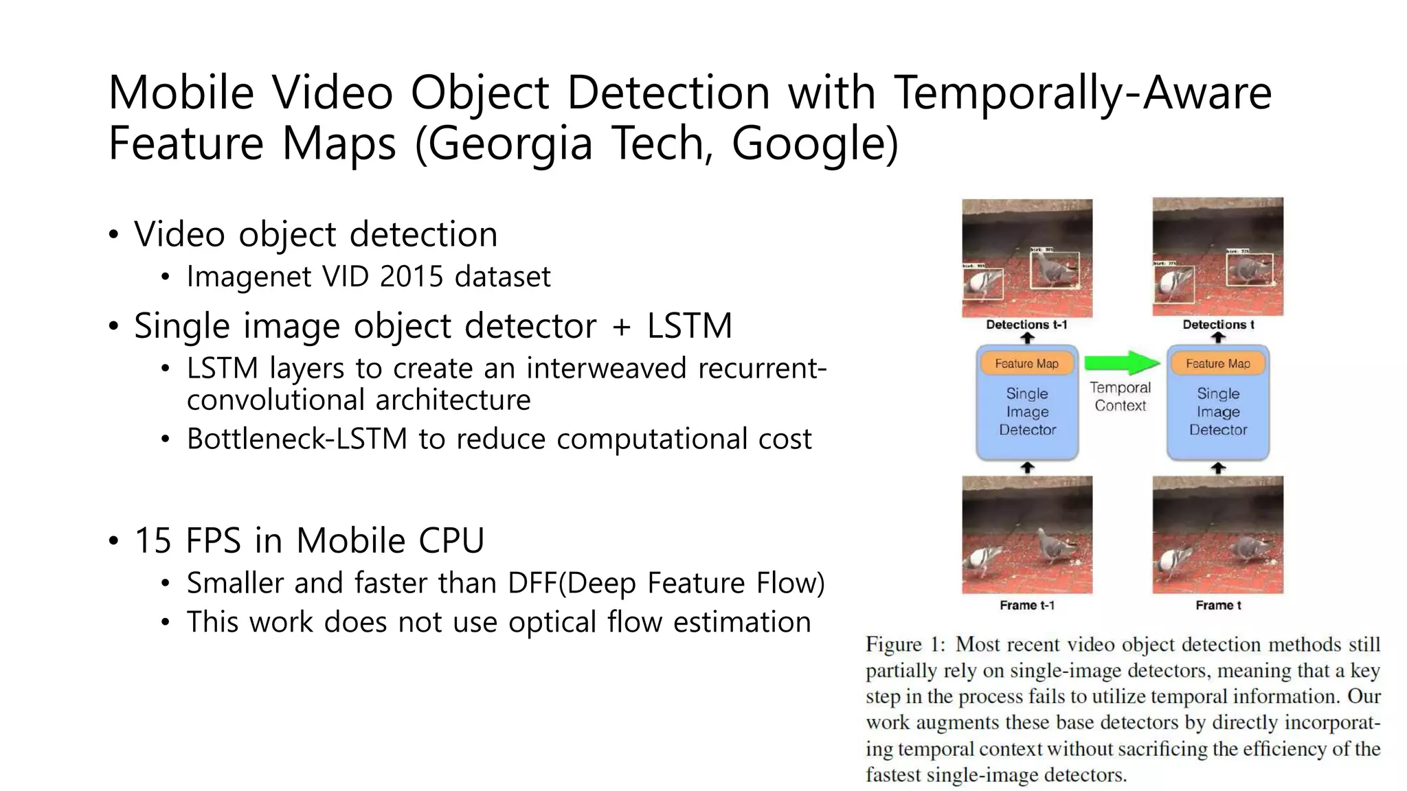 Mobile Video Object Detection with Temporally-Aware
Feature Maps (Georgia Tech, Google)
• Video object detection
• Imagenet VID 2015 dataset
• Single image object detector + LSTM
• LSTM layers to create an interweaved recurrent-
convolutional architecture
• Bottleneck-LSTM to reduce computational cost
• 15 FPS in Mobile CPU
• Smaller and faster than DFF(Deep Feature Flow)
• This work does not use optical flow estimation
 