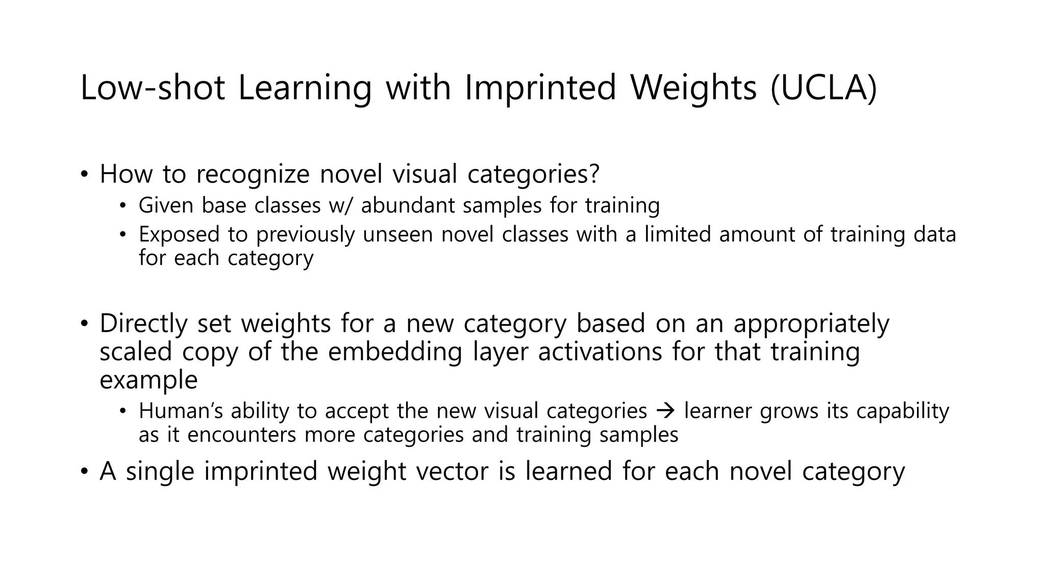 Low-shot Learning with Imprinted Weights (UCLA)
• How to recognize novel visual categories?
• Given base classes w/ abundant samples for training
• Exposed to previously unseen novel classes with a limited amount of training data
for each category
• Directly set weights for a new category based on an appropriately
scaled copy of the embedding layer activations for that training
example
• Human’s ability to accept the new visual categories  learner grows its capability
as it encounters more categories and training samples
• A single imprinted weight vector is learned for each novel category
 