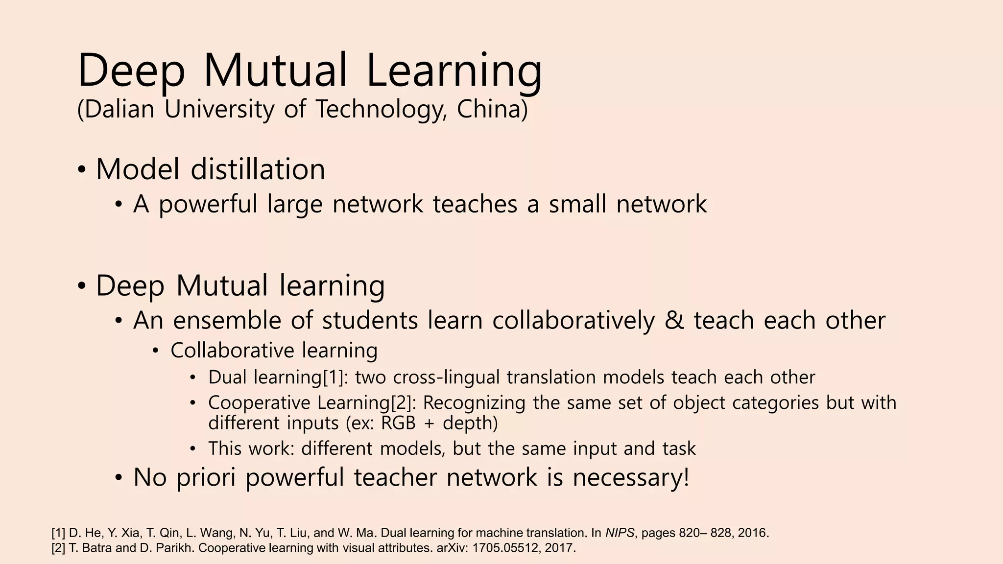 Deep Mutual Learning
(Dalian University of Technology, China)
• Model distillation
• A powerful large network teaches a small network
• Deep Mutual learning
• An ensemble of students learn collaboratively & teach each other
• Collaborative learning
• Dual learning[1]: two cross-lingual translation models teach each other
• Cooperative Learning[2]: Recognizing the same set of object categories but with
different inputs (ex: RGB + depth)
• This work: different models, but the same input and task
• No priori powerful teacher network is necessary!
[1] D. He, Y. Xia, T. Qin, L. Wang, N. Yu, T. Liu, and W. Ma. Dual learning for machine translation. In NIPS, pages 820– 828, 2016.
[2] T. Batra and D. Parikh. Cooperative learning with visual attributes. arXiv: 1705.05512, 2017.
 