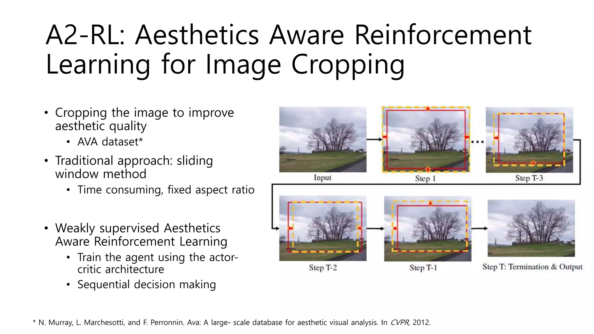A2-RL: Aesthetics Aware Reinforcement
Learning for Image Cropping
• Cropping the image to improve
aesthetic quality
• AVA dataset*
• Traditional approach: sliding
window method
• Time consuming, fixed aspect ratio
• Weakly supervised Aesthetics
Aware Reinforcement Learning
• Train the agent using the actor-
critic architecture
• Sequential decision making
* N. Murray, L. Marchesotti, and F. Perronnin. Ava: A large- scale database for aesthetic visual analysis. In CVPR, 2012.
 