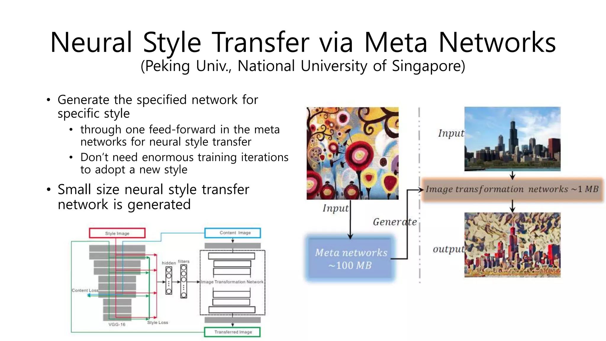 Neural Style Transfer via Meta Networks
(Peking Univ., National University of Singapore)
• Generate the specified network for
specific style
• through one feed-forward in the meta
networks for neural style transfer
• Don’t need enormous training iterations
to adopt a new style
• Small size neural style transfer
network is generated
 