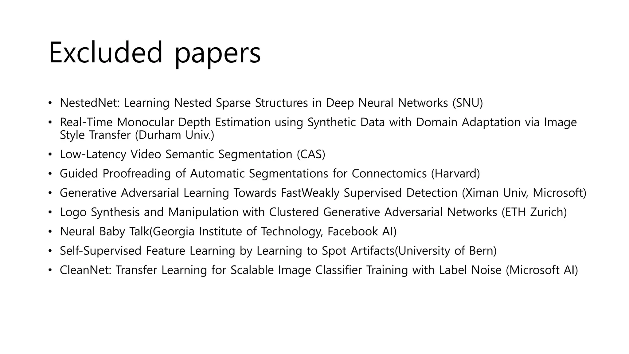 Excluded papers
• NestedNet: Learning Nested Sparse Structures in Deep Neural Networks (SNU)
• Real-Time Monocular Depth Estimation using Synthetic Data with Domain Adaptation via Image
Style Transfer (Durham Univ.)
• Low-Latency Video Semantic Segmentation (CAS)
• Guided Proofreading of Automatic Segmentations for Connectomics (Harvard)
• Generative Adversarial Learning Towards FastWeakly Supervised Detection (Ximan Univ, Microsoft)
• Logo Synthesis and Manipulation with Clustered Generative Adversarial Networks (ETH Zurich)
• Neural Baby Talk(Georgia Institute of Technology, Facebook AI)
• Self-Supervised Feature Learning by Learning to Spot Artifacts(University of Bern)
• CleanNet: Transfer Learning for Scalable Image Classifier Training with Label Noise (Microsoft AI)
 