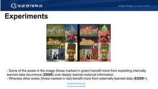 Experiments
- Some of the pixels in the image (those marked in green) benefit more from exploiting internally
learned data recurrence (ZSSR) over deeply learned external information.
- Whereas other pixels (those marked in red) benefit more from externally learned data (EDSR+).
Kimminha@g.skku.edu
Git: github.com/alsgkals2
 