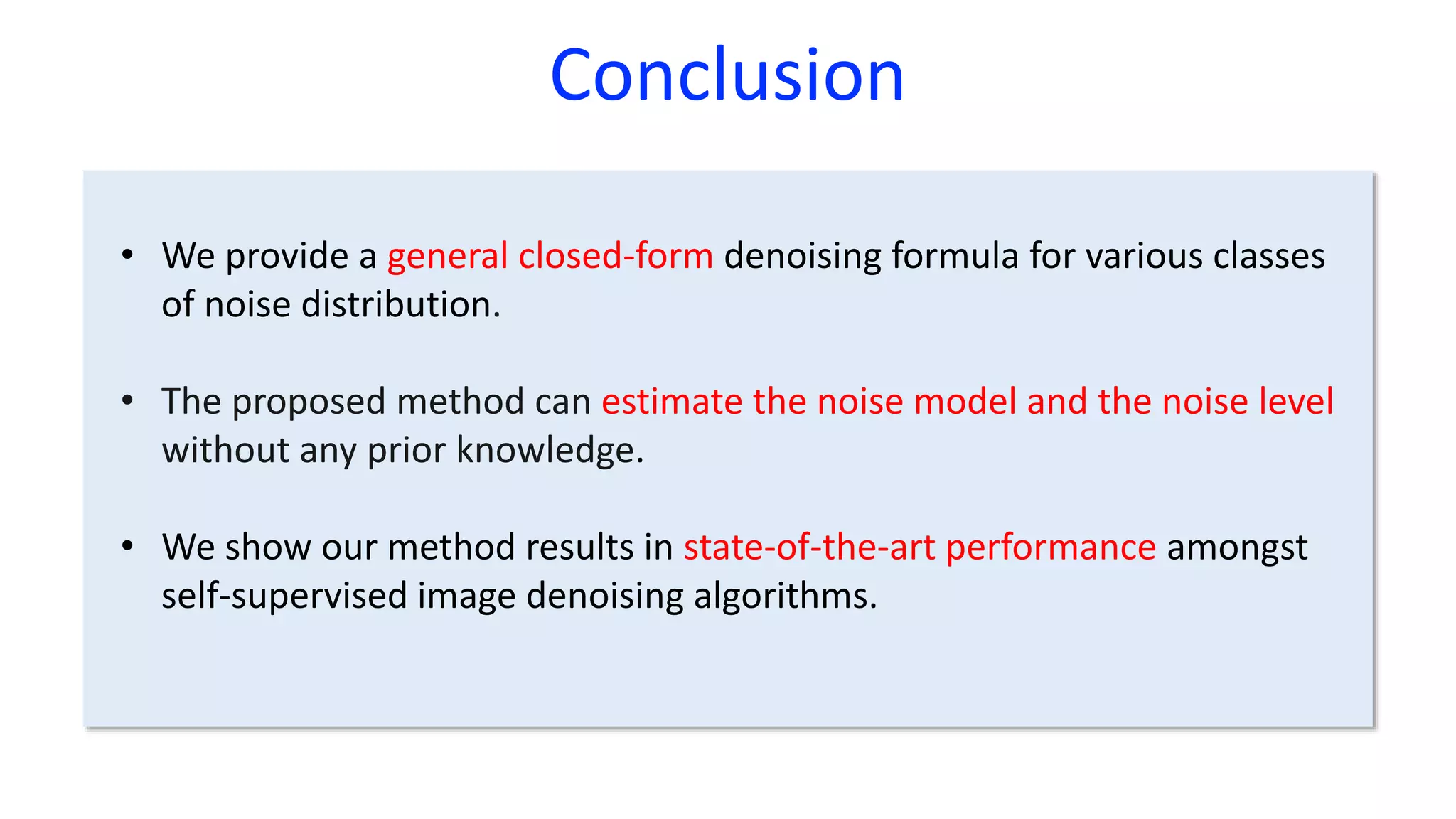Conclusion
• We provide a general closed-form denoising formula for various classes
of noise distribution.
• The proposed method can estimate the noise model and the noise level
without any prior knowledge.
• We show our method results in state-of-the-art performance amongst
self-supervised image denoising algorithms.
 