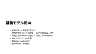 基盤モデル動向
– VLM / MLLM 系基盤モデル v2
– 事前学習済みモデルの活用 － CLIP / DINOv2 / SAM
– 事前学習済みモデルの適合 － PEFT / Training-free
– VisionにおけるLLMの活用
– Diffusion model for X
– Benchmark / Dataset
 