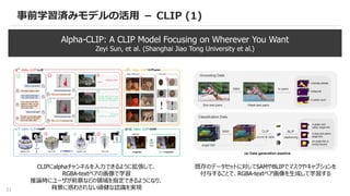 21
事前学習済みモデルの活用 － CLIP (1)
Alpha-CLIP: A CLIP Model Focusing on Wherever You Want
Zeyi Sun, et al. (Shanghai Jiao Tong University et al.)
CLIPにalphaチャンネルを入力できるように拡張して、
RGBA-textペアの画像で学習
推論時にユーザが前景などの領域を指定できるようになり、
背景に惑わされない頑健な認識を実現
既存のデータセットに対してSAMやBLIPでマスクやキャプションを
付与することで、RGBA-textペア画像を生成して学習する
 