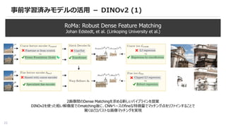 23
事前学習済みモデルの活用 － DINOv2 (1)
RoMa: Robust Dense Feature Matching
Johan Edstedt, et al. (Linkoping University et al.)
2画像間のDense Matchingを求める新しいパイプラインを提案
DINOv2を使った粗い解像度でのmatching後に、CNNベースのfineな特徴量でマッチング点をリファインすることで
驚くほどロバストな画像マッチングを実現
 