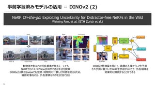 24
事前学習済みモデルの活用 － DINOv2 (2)
NeRF On-the-go: Exploiting Uncertainty for Distractor-free NeRFs in the Wild
Weining Ren, et al. (ETH Zurich et al.)
動物体や影などの外乱要素が映るシーンでも
NeRFでロバストにView合成ができる手法を提案
DINOv2は異なるviewでも空間・時間的に一貫した特徴を捉えるため、
撮影対象なのか、外乱要素なのかを区別できる
DINOv2特徴量を用いて、画像の不確からしさを予測
その予測に基づいてNeRFを学習することで、外乱領域を
効果的に無視することができる
 