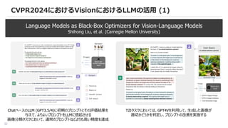 32
CVPR2024におけるVisionにおけるLLMの活用 (1)
Language Models as Black-Box Optimizers for Vision-Language Models
Shihong Liu, et al. (Carnegie Mellon University)
ChatベースのLLM (GPT3.5/4)に初期のプロンプトとその評価結果を
与えて、よりよいプロンプトをLLMに想起させる
画像分類タスクにおいて、通常のプロンプトなどよりも高い精度を達成
T2Iタスクにおいては、GPT4Vを利用して、生成した画像が
適切かどうかを判定し、プロンプトの改善を実施する
 
