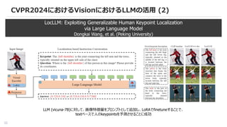 33
CVPR2024におけるVisionにおけるLLMの活用 (2)
LocLLM: Exploiting Generalizable Human Keypoint Localization
via Large Language Model
Dongkai Wang, et al. (Peking University)
LLM (vicuna-7B)に対して、画像特徴量をプロンプトとして追加し、LoRAでfinetuneすることで、
textベースで人のkeypointsを予測させることに成功
 
