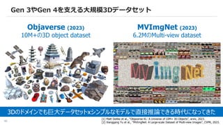 46
Gen 3やGen 4を支える大規模3Dデータセット
Objaverse (2023)
10M+の3D object dataset
MVImgNet (2023)
6.2MのMulti-view dataset
[1] Matt Deitke et al., “Objaverse-XL: A Universe of 10M+ 3D Objects”, arxiv, 2023.
[2] Xianggang Yu et al., “MVImgNet: A Large-scale Dataset of Multi-view Images”, CVPR, 2023.
3Dのドメインでも巨大データセットxシンプルなモデルで直接推論できる時代になってきた
 
