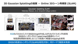 59
3D Gaussian Splattingの進展 － Online 3Dシーン再構築 (SLAM)
Gaussian Splatting SLAM
Hidenobu Matsuki, et al. (Imperial College London)
3DGSの高速なレンダリングとSLAMは相性が良く、同テーマで複数本発表
RGBカメラのみの入力で3DGSのmapを作成しながらカメラトラッキングを実現
3DGSのレンダリングロスでposeとmapを最適化していく
球面調和関数を保持しないことで高速かつ軽量なmappingを実現
 