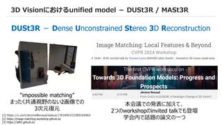 60
3D Visionにおけるunified model － DUSt3R / MASt3R
“impossible matching”
まったく共通視野のない2画像での
3次元復元
本会議での発表に加えて、
2つのworkshopのinvited talkでも登壇
学会内で話題の論文の一つ
[1] https://x.com/JeromeRevaud/status/1763495315389165963
[2] https://image-matching-workshop.github.io/
[3] https://3dfm.github.io/
DUSt3R － Dense Unconstrained Stereo 3D Reconstruction
 