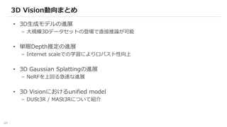64
• 3D生成モデルの進展
– 大規模3Dデータセットの登場で直接推論が可能
• 単眼Depth推定の進展
– Internet scaleでの学習によりロバスト性向上
• 3D Gaussian Splattingの進展
– NeRFを上回る急速な進展
• 3D Visionにおけるunified model
– DUSt3R / MASt3Rについて紹介
3D Vision動向まとめ
 