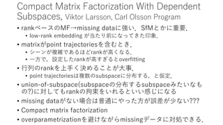 Probabilistic Temporal Subspace Clustering,
Behnam Gholami, Vladimir Pavlovic Clustering Time Series Data
• Subspace Clustering: 同じsubspaceに属する→同じクラスタ
• Time Dependency: ガウス分布
• Number of Subspaces: stick-breaking process
• Dimensionality: Beta-Bernoulli Process
• Missing data: Marginalization
• 肝心な部分を聴き逃しました…，むぅ．集中力が落ちてきています．
• Mocap Datasetで実験
• Missing Dataに対しても良いパフォーマンス．
 