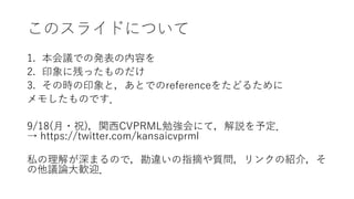 このスライドについて
1. 本会議での発表の内容を
2. 印象に残ったものだけ
3. その時の印象と，あとでのreferenceをたどるために
メモしたものです．
9/18(月・祝)，関西CVPRML勉強会にて，解説を予定．
→ https://twitter.com/kansaicvprml
私の理解が深まるので，勘違いの指摘や質問，リンクの紹介，そ
の他議論大歓迎．
 