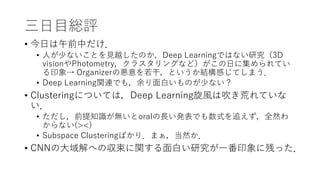 三日目総評
• 今日は午前中だけ．
• 人が少ないことを見越したのか，Deep Learningではない研究（3D
visionやPhotometry，クラスタリングなど）がこの日に集められてい
る印象→ Organizerの悪意を若干，というか結構感じてしまう．
• Deep Learning関連でも，余り面白いものが少ない？
• Clusteringについては，Deep Learning旋風は吹き荒れていな
い．
• ただし，前提知識が無いとoralの長い発表でも数式を追えず，全然わ
からない(><)
• Subspace Clusteringばかり．まぁ，当然か．
• CNNの大域解への収束に関する面白い研究が一番印象に残った．
 
