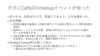 夕方にCaffe2のmeetupイベントが有った
• 言ったら，宣伝ばかりで，実装してみよう，とかは無かった．
• 主な特徴
• PC間の通信の最適化→台数を増やしても効率が落ちにくい(90%程度を
保持）
• 専用のハードウェアは不要．安価なGPUをたくさんつなげて大量の
データを処理できる．
• 16bit浮動小数点数に対応(普通は32bit）→モデルサイズやメモリ消費
を効率化．binaryと違って，精度も維持できる！
• NvidiaのTensorRTも使ってね☆
• 学習済みのモデルをHWに合わせて最適化したりできる！
→組み込みの製品化に非常に役立つ！
 