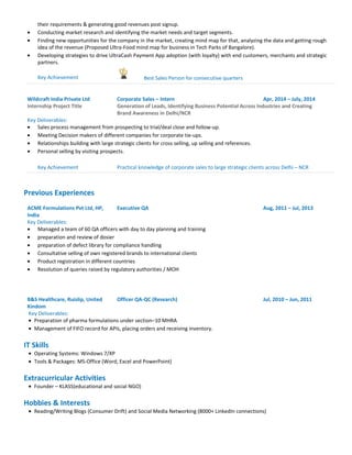 their requirements & generating good revenues post signup.
• Conducting market research and identifying the market needs and target segments.
• Finding new opportunities for the company in the market, creating mind map for that, analyzing the data and getting rough
idea of the revenue (Proposed Ultra-Food mind map for business in Tech Parks of Bangalore).
• Developing strategies to drive UltraCash Payment App adoption (with loyalty) with end customers, merchants and strategic
partners.
Key Achievement Best Sales Person for consecutive quarters
Wildcraft India Private Ltd Corporate Sales – Intern Apr, 2014 – July, 2014
Internship Project Title Generation of Leads, Identifying Business Potential Across Industries and Creating
Brand Awareness in Delhi/NCR
Key Deliverables:
• Sales process management from prospecting to trial/deal close and follow-up.
• Meeting Decision makers of different companies for corporate tie-ups.
• Relationships building with large strategic clients for cross selling, up selling and references.
• Personal selling by visiting prospects.
Key Achievement Practical knowledge of corporate sales to large strategic clients across Delhi – NCR
Previous Experiences
ACME Formulations Pvt Ltd, HP,
India
Executive QA Aug, 2011 – Jul, 2013
Key Deliverables:
• Managed a team of 60 QA officers with day to day planning and training
• preparation and review of dosier
• preparation of defect library for compliance handling
• Consultative selling of own registered brands to international clients
• Product registration in different countries
• Resolution of queries raised by regulatory authorities / MOH
B&S Healthcare, Ruislip, United
Kindom
Officer QA-QC (Research) Jul, 2010 – Jun, 2011
Key Deliverables:
• Preparation of pharma formulations under section–10 MHRA
• Management of FIFO record for APIs, placing orders and receiving inventory.
IT Skills
• Operating Systems: Windows 7/XP
• Tools & Packages: MS-Office (Word, Excel and PowerPoint)
Extracurricular Activities
• Founder – KLASS(educational and social NGO)
Hobbies & Interests
• Reading/Writing Blogs (Consumer Drift) and Social Media Networking (8000+ LinkedIn connections)
 