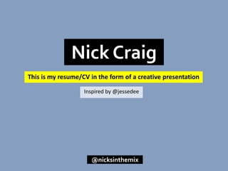 This is my resume/CV in the form of a creative presentation
Nick Craig
@nicksinthemix
Inspired by @jessedee
 