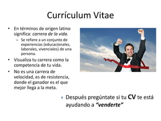 Currículum Vitae
• En términos de origen latino
significa: carrera de la vida.
– Se refiere a un conjunto de
experiencias (educacionales,
laborales, vivenciales) de una
persona.
• Visualiza tu carrera como la
competencia de tu vida.
• No es una carrera de
velocidad, es de resistencia,
donde el ganador es el que
mejor llega a la meta.
 Después pregúntate si tu CV te está
ayudando a “venderte”
 