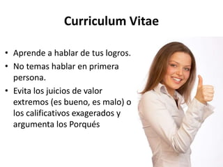 Curriculum Vitae
• Aprende a hablar de tus logros.
• No temas hablar en primera
persona.
• Evita los juicios de valor
extremos (es bueno, es malo) o
los calificativos exagerados y
argumenta los Porqués
 
